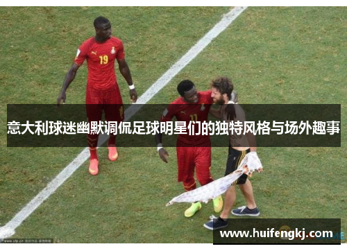 意大利球迷幽默调侃足球明星们的独特风格与场外趣事 意大利球迷幽默调侃足球明星们的独特风格与场外趣事
