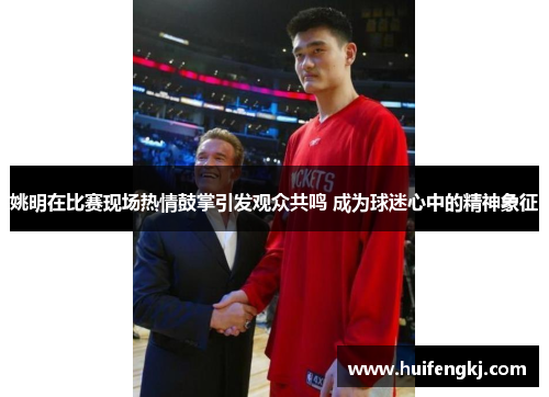 姚明在比赛现场热情鼓掌引发观众共鸣 成为球迷心中的精神象征
