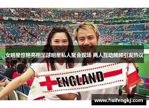 女明星惊艳亮相足球明星私人聚会现场 两人互动频频引发热议