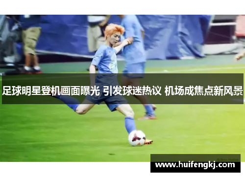 足球明星登机画面曝光 引发球迷热议 机场成焦点新风景