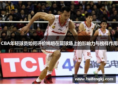 CBA年轻球员如何评价姚明在篮球场上的影响力与榜样作用