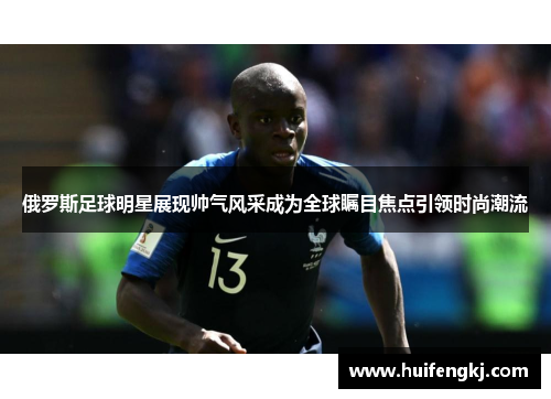 俄罗斯足球明星展现帅气风采成为全球瞩目焦点引领时尚潮流