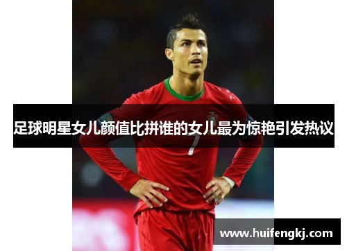 足球明星女儿颜值比拼谁的女儿最为惊艳引发热议