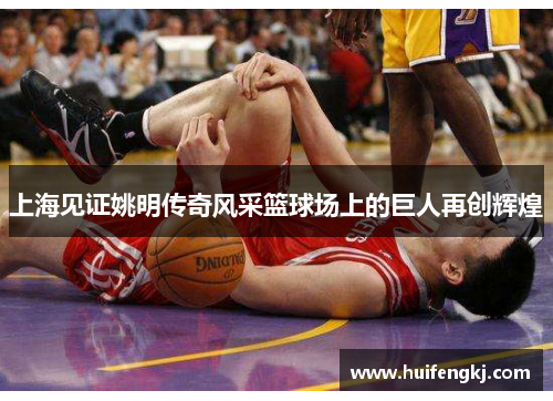 上海见证姚明传奇风采篮球场上的巨人再创辉煌