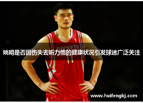 姚明是否因伤失去听力他的健康状况引发球迷广泛关注