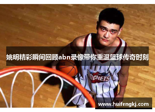 姚明精彩瞬间回顾abn录像带你重温篮球传奇时刻