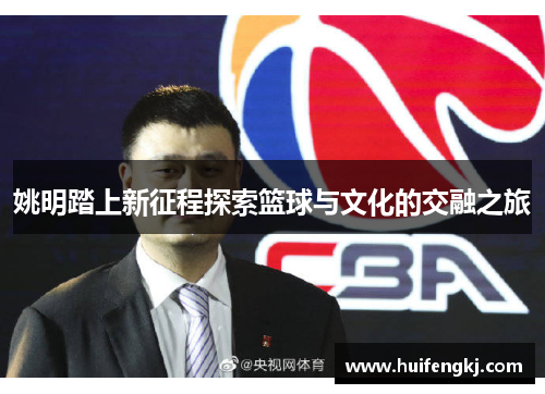 姚明踏上新征程探索篮球与文化的交融之旅