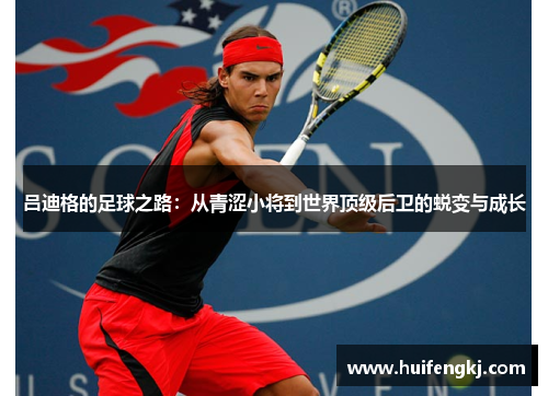 吕迪格的足球之路：从青涩小将到世界顶级后卫的蜕变与成长