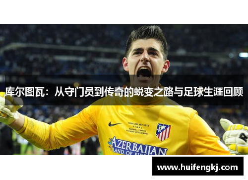 库尔图瓦：从守门员到传奇的蜕变之路与足球生涯回顾